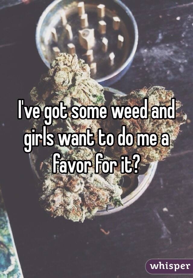 I've got some weed and girls want to do me a favor for it?