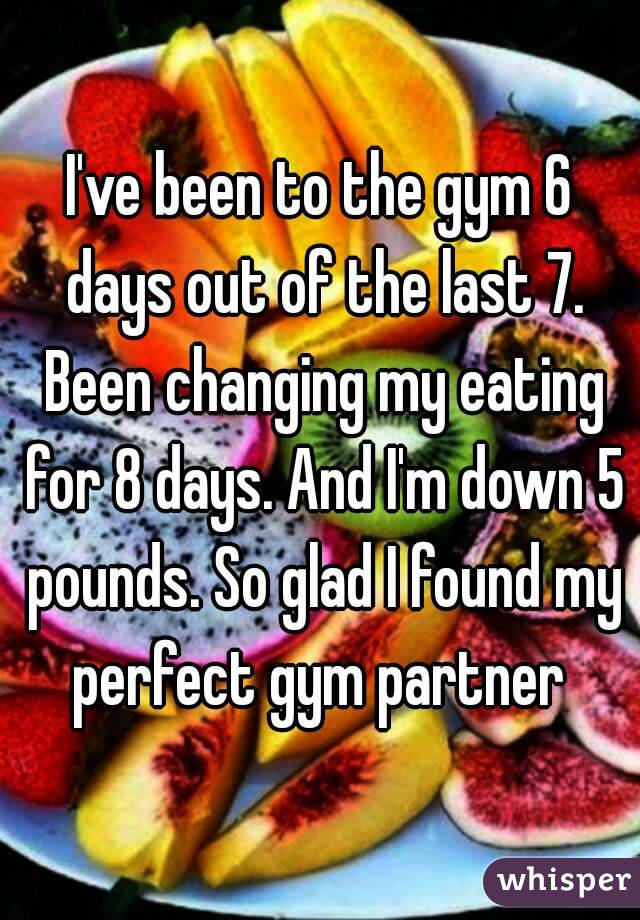 I've been to the gym 6 days out of the last 7. Been changing my eating for 8 days. And I'm down 5 pounds. So glad I found my perfect gym partner 