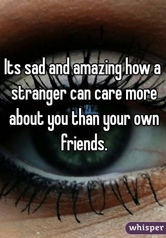 Its sad and amazing how a stranger can care more about you than your own friends.