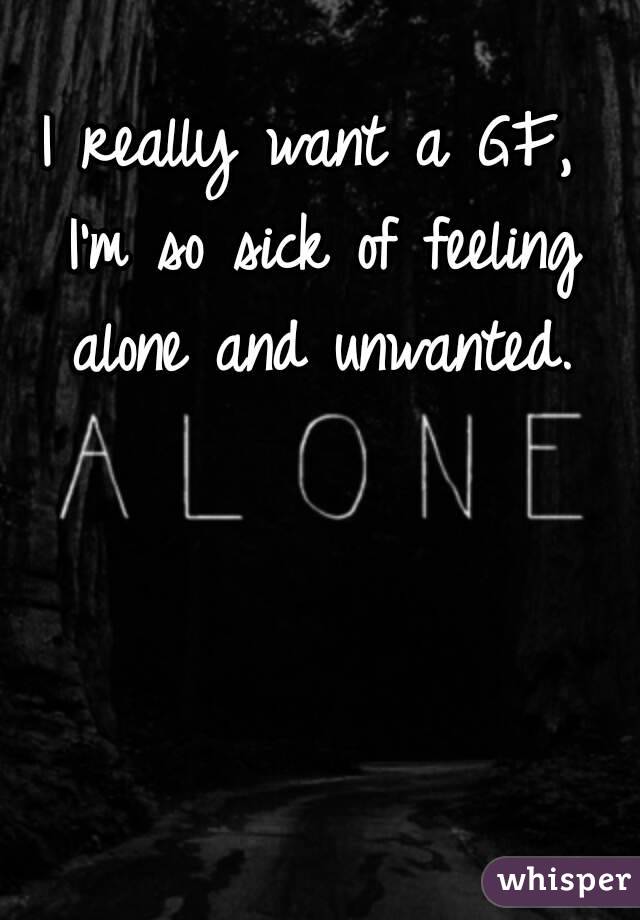 I really want a GF, I'm so sick of feeling alone and unwanted.