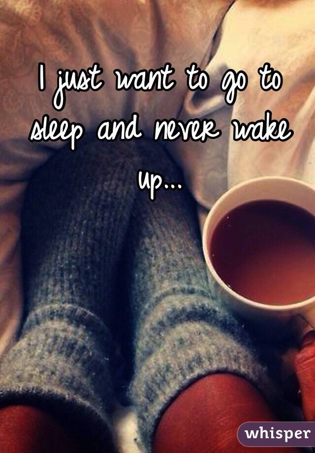 I just want to go to sleep and never wake up...