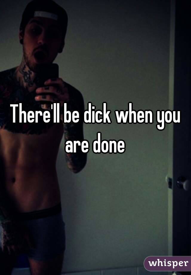 There'll be dick when you are done 
