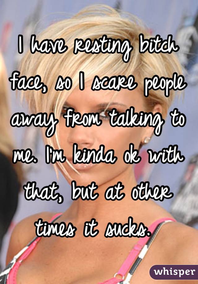 I have resting bitch face, so I scare people away from talking to me. I'm kinda ok with that, but at other times it sucks. 