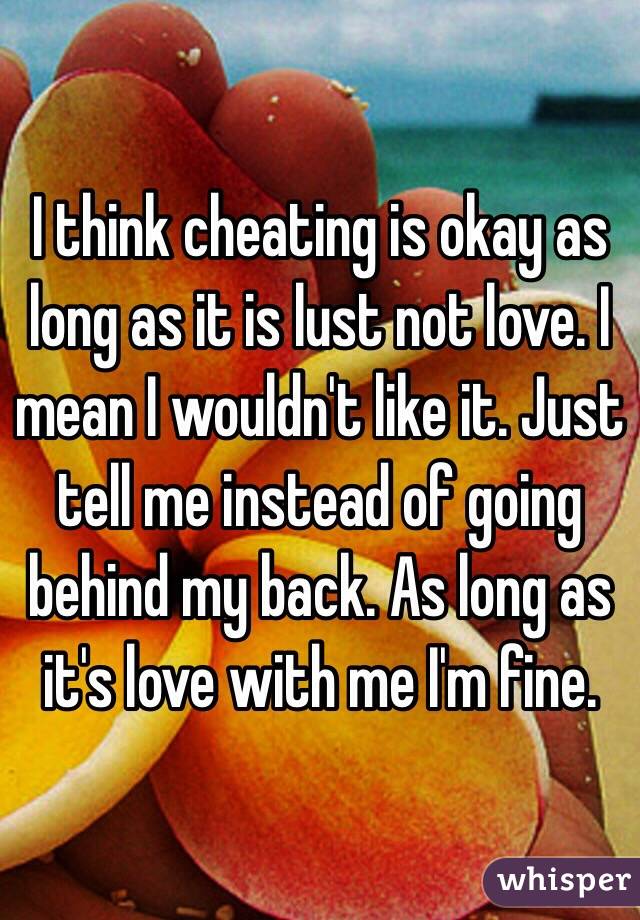 I think cheating is okay as long as it is lust not love. I mean I wouldn't like it. Just tell me instead of going behind my back. As long as it's love with me I'm fine. 