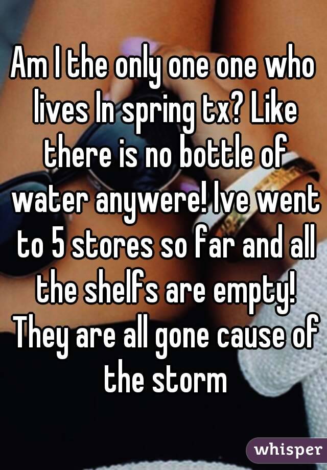 Am I the only one one who lives In spring tx? Like there is no bottle of water anywere! Ive went to 5 stores so far and all the shelfs are empty! They are all gone cause of the storm