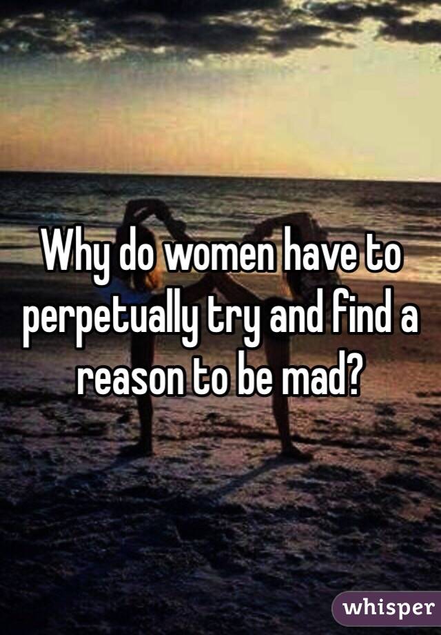 Why do women have to perpetually try and find a reason to be mad?