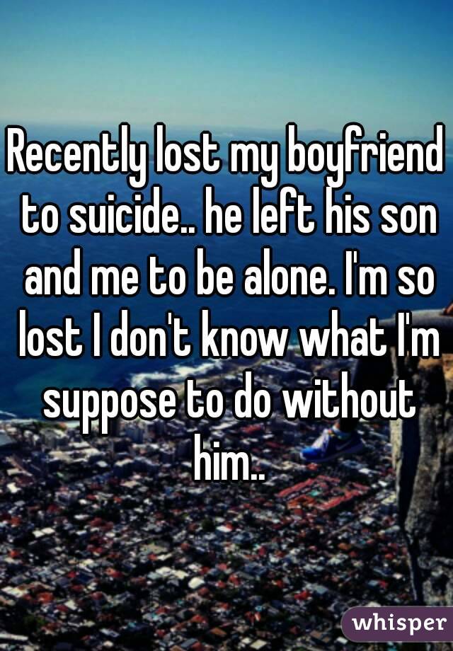 Recently lost my boyfriend to suicide.. he left his son and me to be alone. I'm so lost I don't know what I'm suppose to do without him..