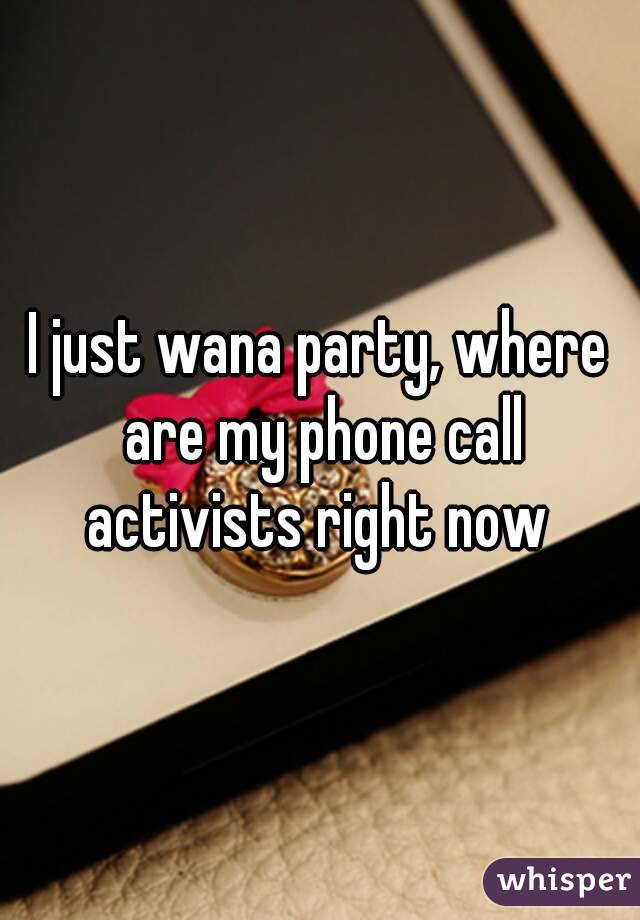 I just wana party, where are my phone call activists right now 