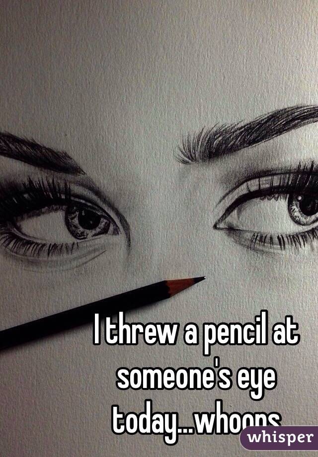 I threw a pencil at someone's eye today...whoops