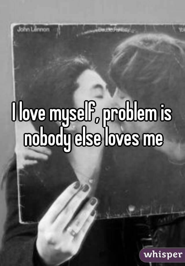 I love myself, problem is nobody else loves me