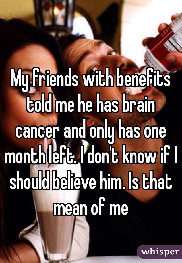 My friends with benefits told me he has brain cancer and only has one month left. I don't know if I should believe him. Is that mean of me 