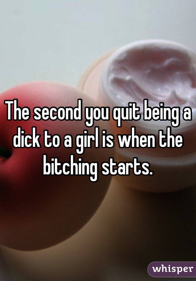 The second you quit being a dick to a girl is when the bitching starts.