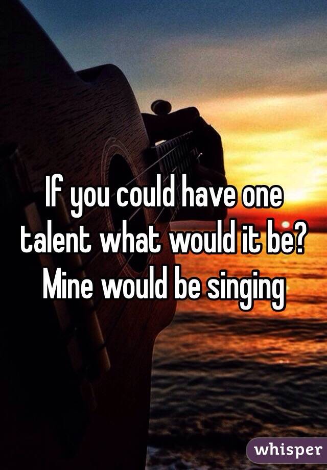 If you could have one talent what would it be? Mine would be singing 