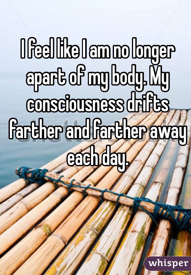 I feel like I am no longer apart of my body. My consciousness drifts farther and farther away each day. 