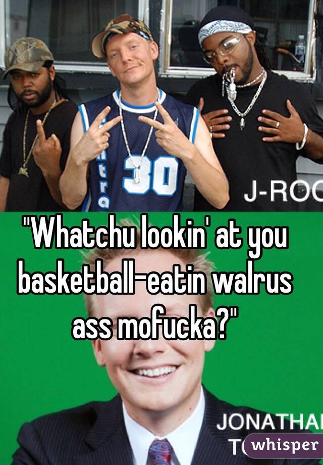 "Whatchu lookin' at you basketball-eatin walrus ass mofucka?"