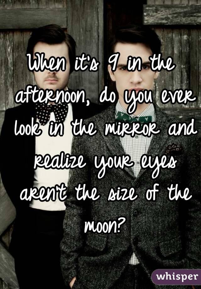 When it's 9 in the afternoon, do you ever look in the mirror and realize your eyes aren't the size of the moon?