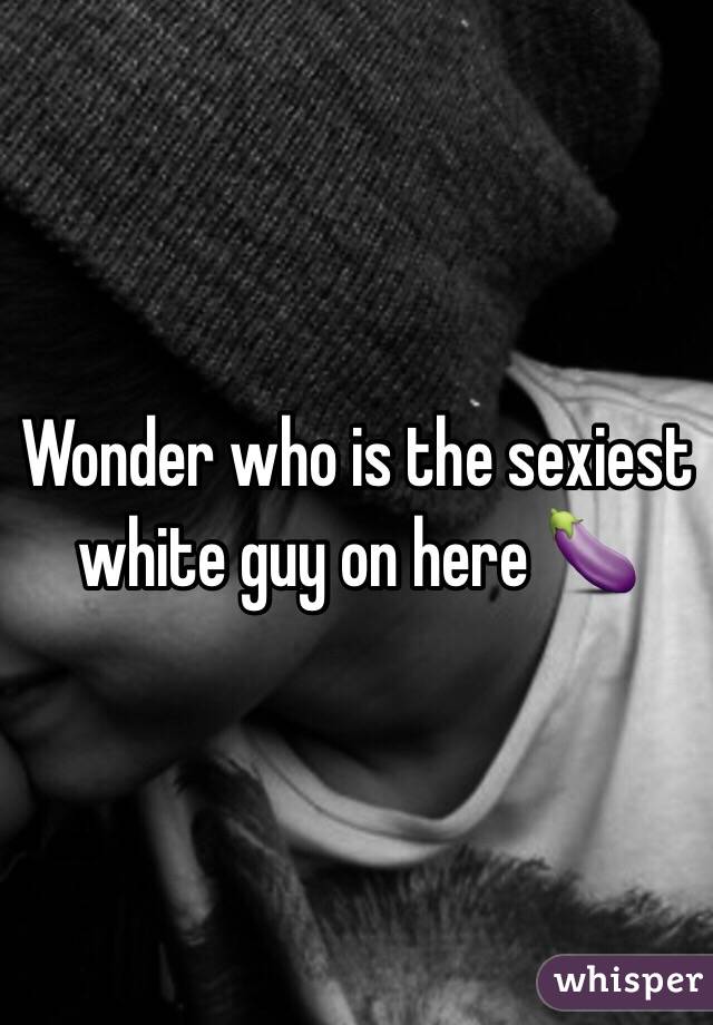 Wonder who is the sexiest white guy on here 🍆