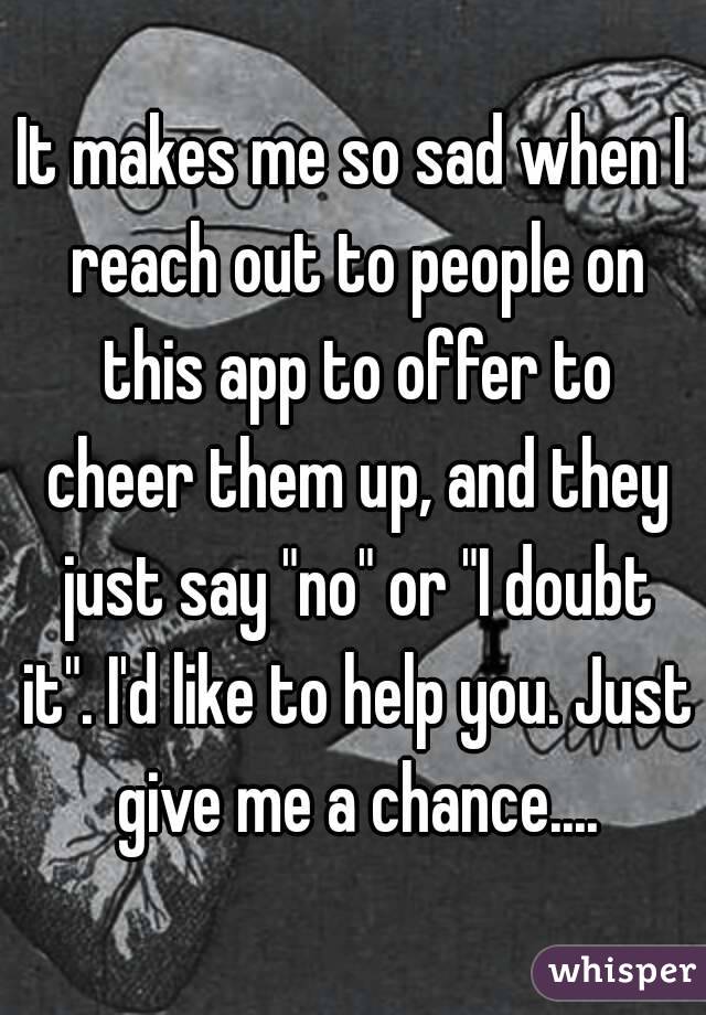 It makes me so sad when I reach out to people on this app to offer to cheer them up, and they just say "no" or "I doubt it". I'd like to help you. Just give me a chance....