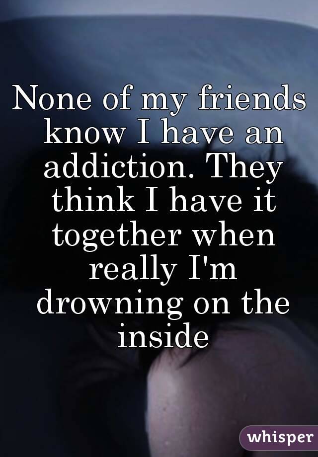 None of my friends know I have an addiction. They think I have it together when really I'm drowning on the inside