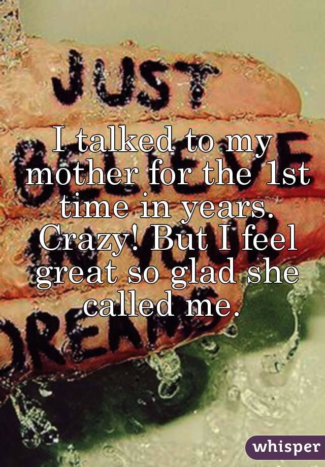 I talked to my mother for the 1st time in years. Crazy! But I feel great so glad she called me. 