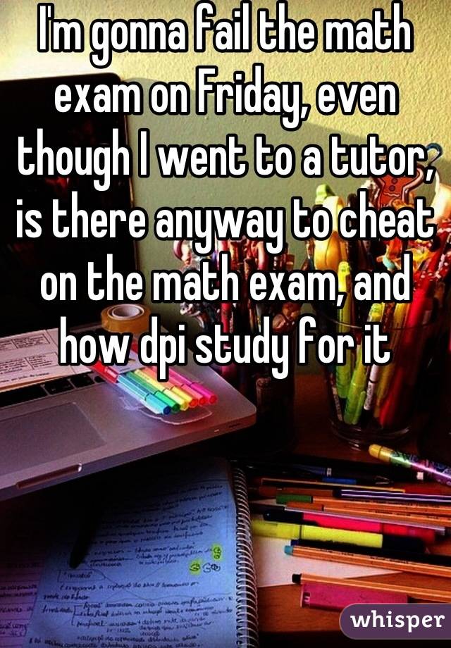 I'm gonna fail the math exam on Friday, even though I went to a tutor, is there anyway to cheat on the math exam, and how dpi study for it