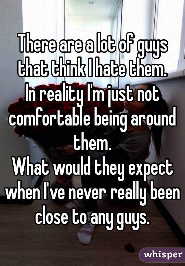 There are a lot of guys that think I hate them. 
In reality I'm just not comfortable being around them. 
What would they expect when I've never really been close to any guys. 