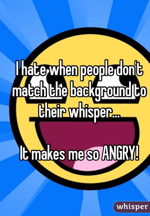 I hate when people don't match the background to their whisper...

It makes me so ANGRY!