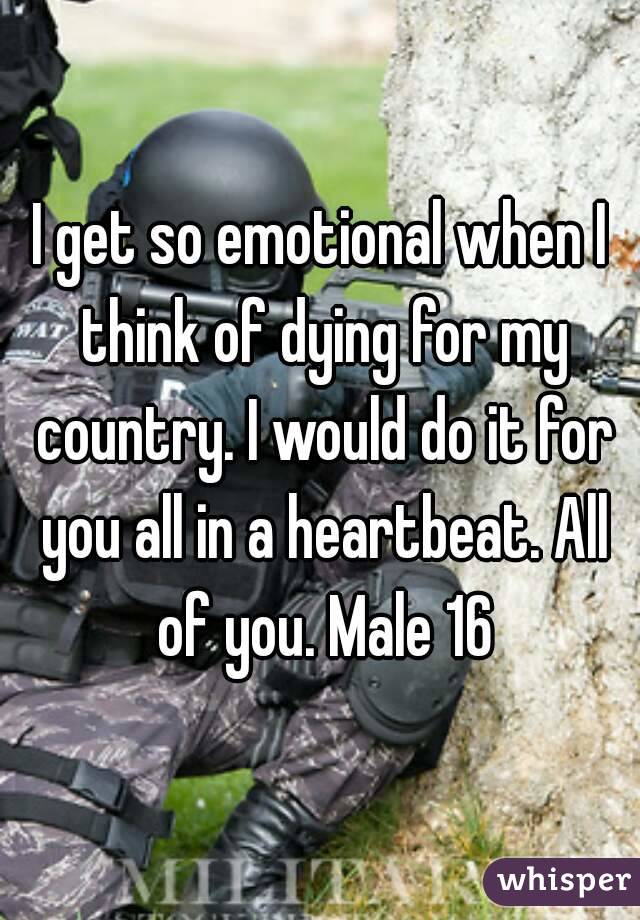 I get so emotional when I think of dying for my country. I would do it for you all in a heartbeat. All of you. Male 16