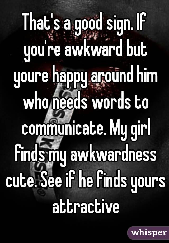 That's a good sign. If you're awkward but youre happy around him who needs words to communicate. My girl finds my awkwardness cute. See if he finds yours attractive