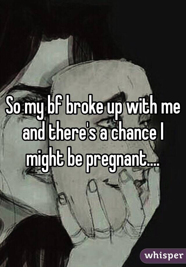 So my bf broke up with me and there's a chance I might be pregnant....