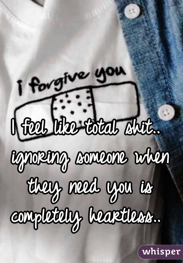 I feel like total shit.. ignoring someone when they need you is completely heartless.. 