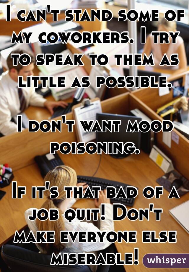 I can't stand some of my coworkers. I try to speak to them as little as possible. 

I don't want mood poisoning. 

If it's that bad of a job quit! Don't make everyone else miserable! 