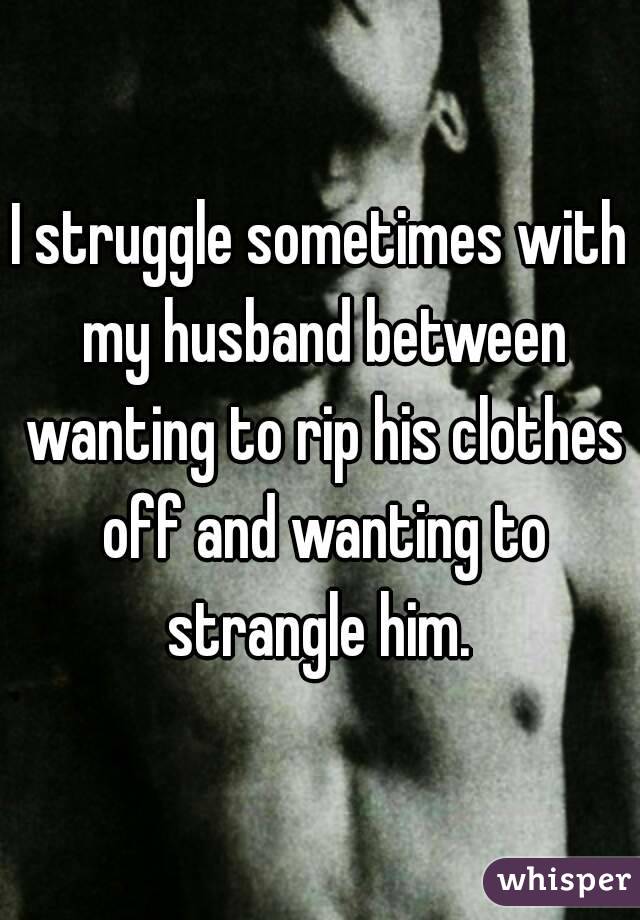 I struggle sometimes with my husband between wanting to rip his clothes off and wanting to strangle him. 