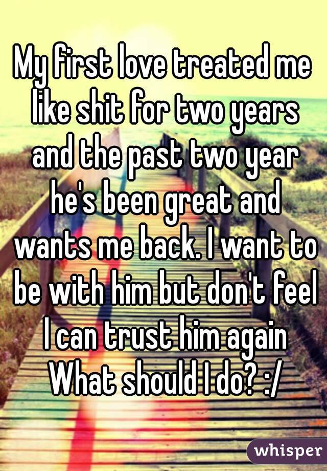 My first love treated me like shit for two years and the past two year he's been great and wants me back. I want to be with him but don't feel I can trust him again
 What should I do? :/