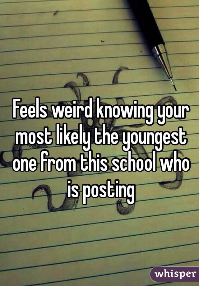 Feels weird knowing your most likely the youngest one from this school who is posting