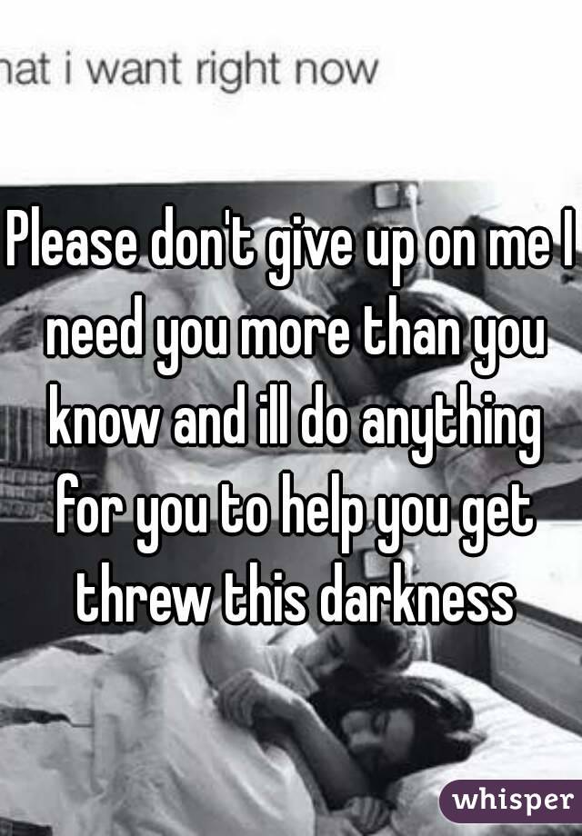 Please don't give up on me I need you more than you know and ill do anything for you to help you get threw this darkness