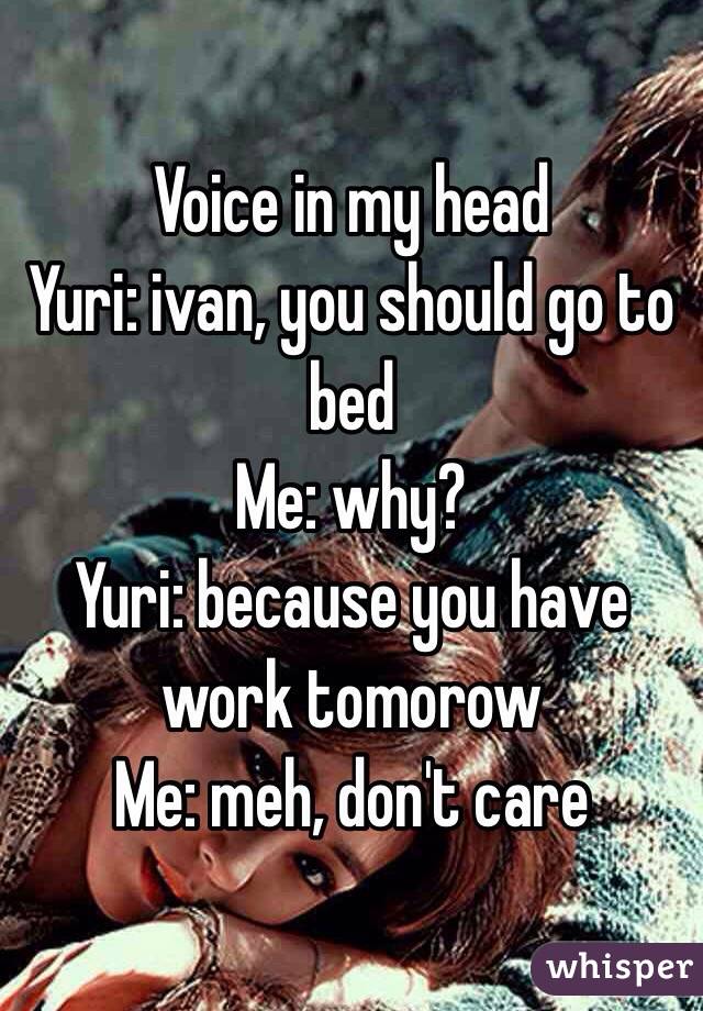 Voice in my head
Yuri: ivan, you should go to bed
Me: why?
Yuri: because you have work tomorow
Me: meh, don't care