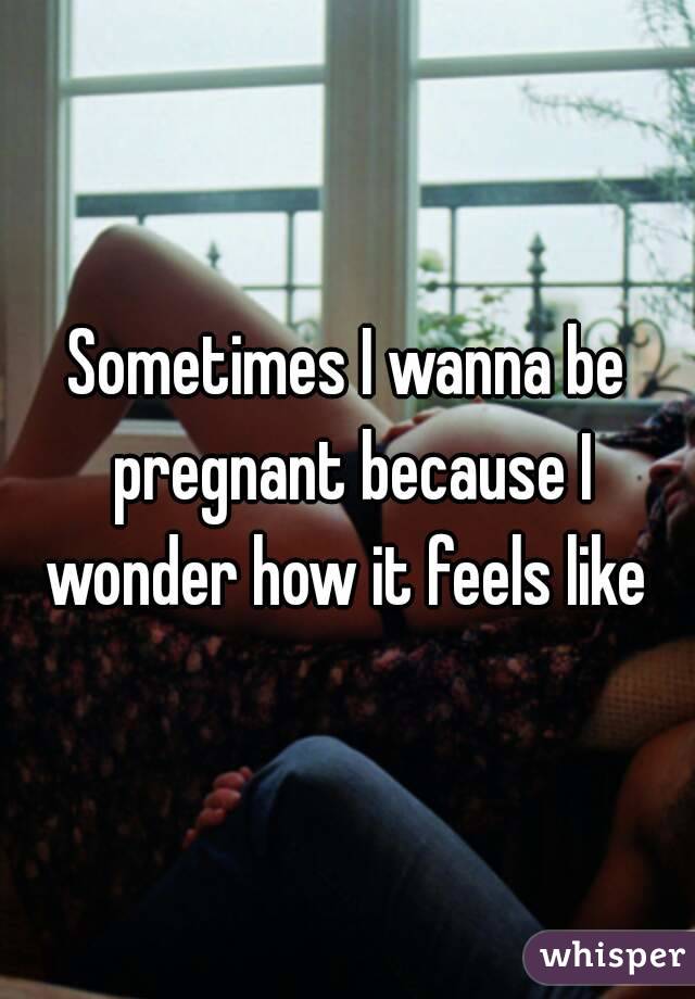 Sometimes I wanna be pregnant because I wonder how it feels like 