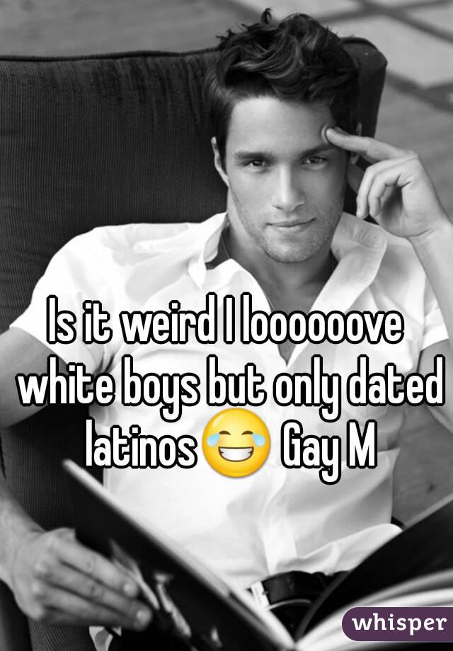 Is it weird I loooooove white boys but only dated latinos😂 Gay M