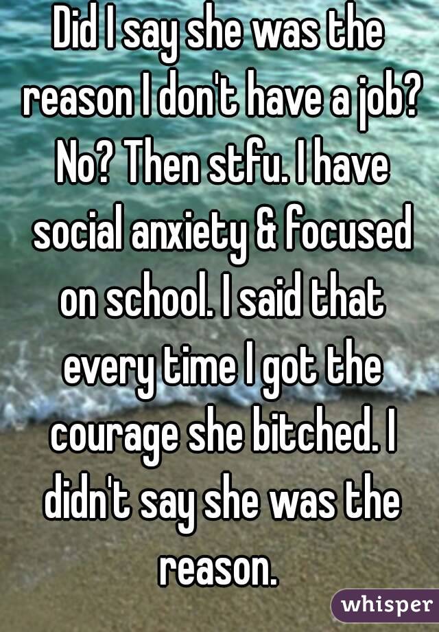 Did I say she was the reason I don't have a job? No? Then stfu. I have social anxiety & focused on school. I said that every time I got the courage she bitched. I didn't say she was the reason. 