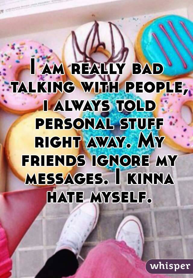 I am really bad talking with people, i always told personal stuff right away. My friends ignore my messages. I kinna hate myself.