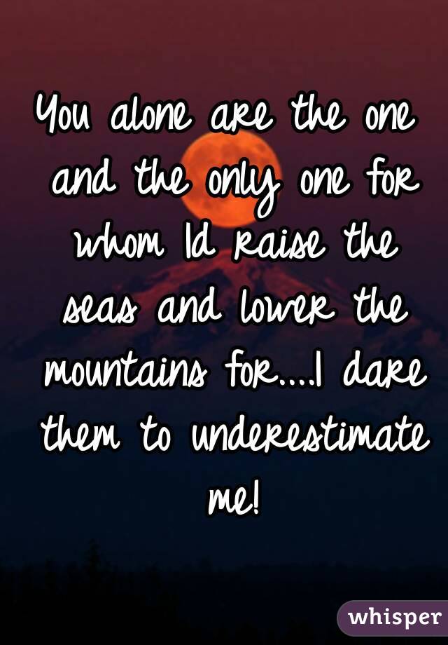 You alone are the one and the only one for whom Id raise the seas and lower the mountains for....I dare them to underestimate me!