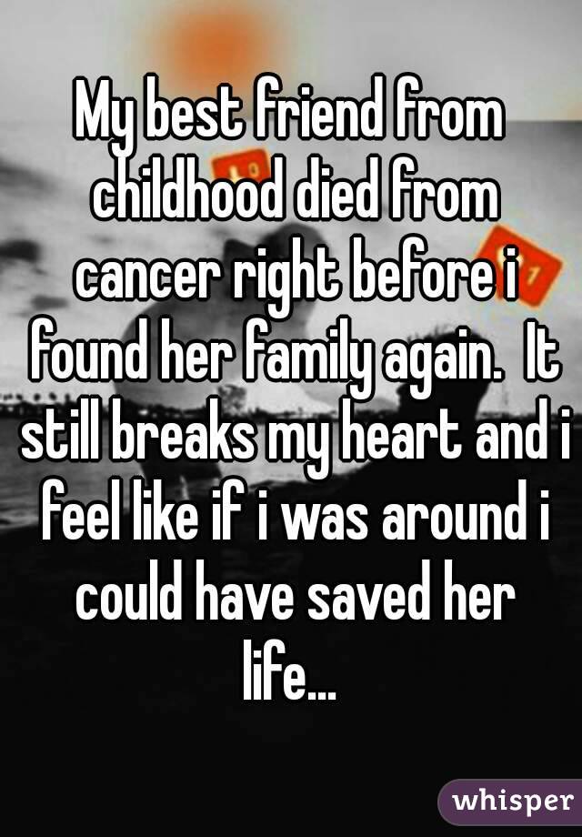 My best friend from childhood died from cancer right before i found her family again.  It still breaks my heart and i feel like if i was around i could have saved her life... 