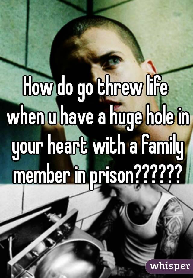 How do go threw life when u have a huge hole in your heart with a family member in prison??????