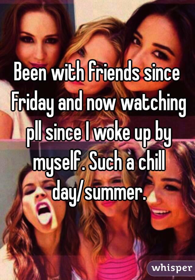 Been with friends since Friday and now watching pll since I woke up by myself. Such a chill day/summer.