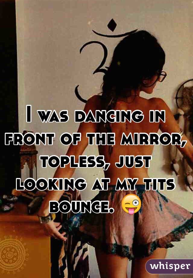 I was dancing in front of the mirror, topless, just looking at my tits bounce. 😜