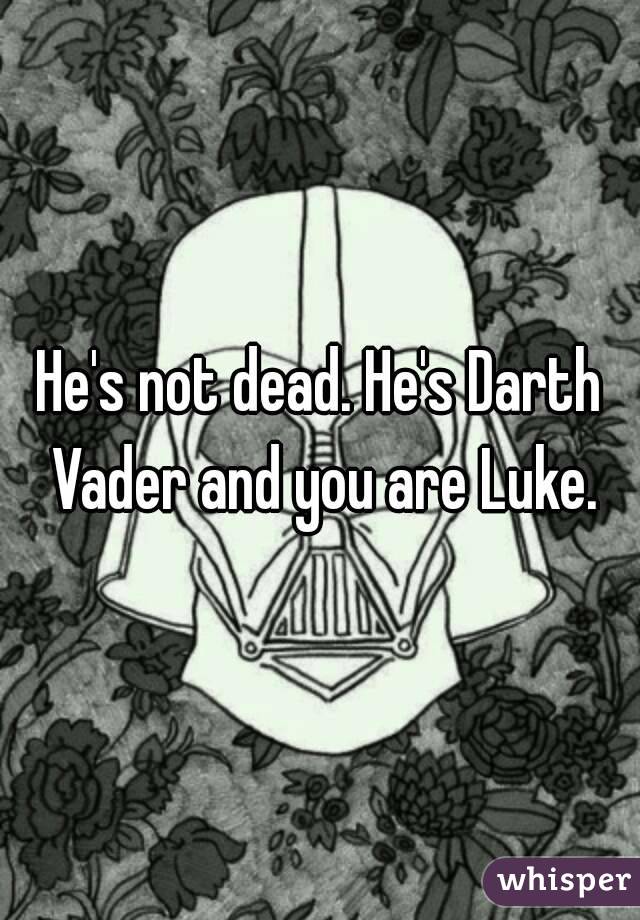 He's not dead. He's Darth Vader and you are Luke.