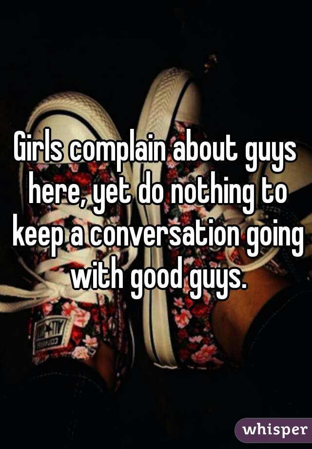 Girls complain about guys here, yet do nothing to keep a conversation going with good guys.