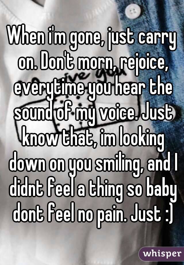 When i'm gone, just carry on. Don't morn, rejoice, everytime you hear the sound of my voice. Just know that, im looking down on you smiling, and I didnt feel a thing so baby dont feel no pain. Just :)