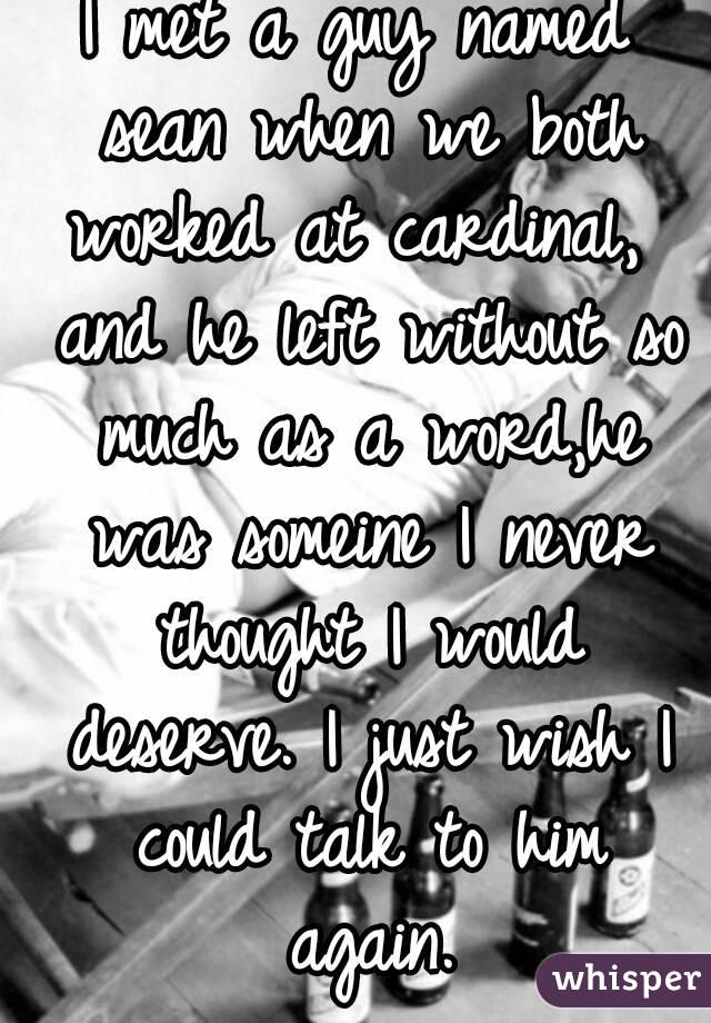 I met a guy named sean when we both worked at cardinal,  and he left without so much as a word,he was someine I never thought I would deserve. I just wish I could talk to him again.